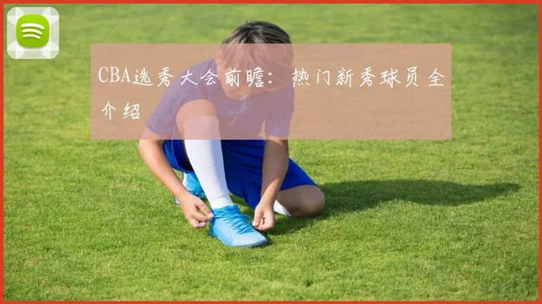 CBA选秀大会前瞻：热门新秀球员全介绍