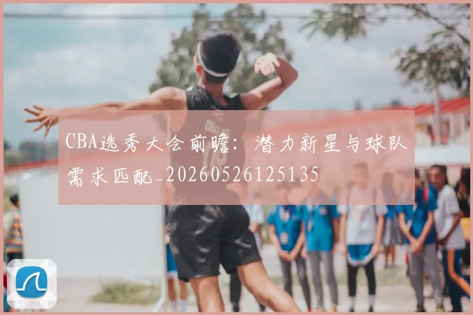 CBA选秀大会前瞻：潜力新星与球队需求匹配_20260526125135