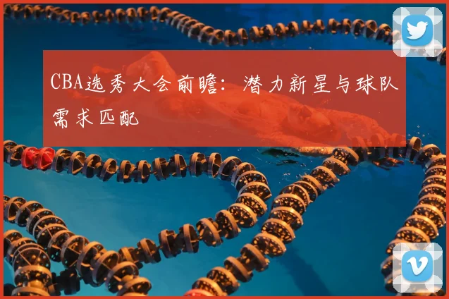 CBA选秀大会前瞻：潜力新星与球队需求匹配
