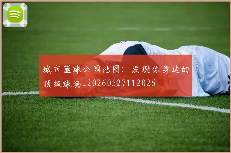 城市篮球公园地图：发现你身边的顶级球场_20260527112026